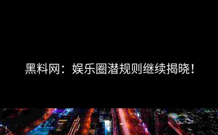 黑料网：娱乐圈潜规则继续揭晓！