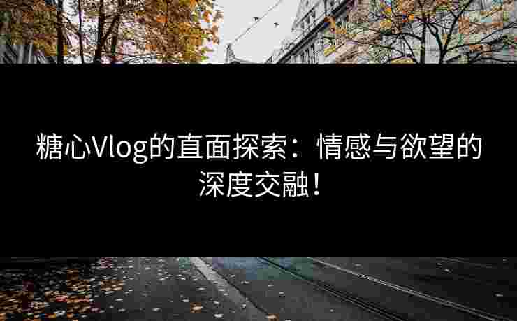 糖心Vlog的直面探索：情感与欲望的深度交融！