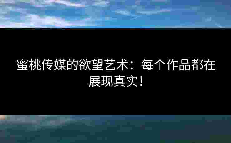 蜜桃传媒的欲望艺术：每个作品都在展现真实！