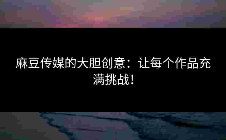 麻豆传媒的大胆创意：让每个作品充满挑战！