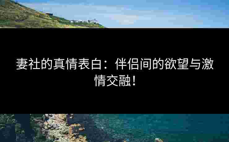妻社的真情表白：伴侣间的欲望与激情交融！