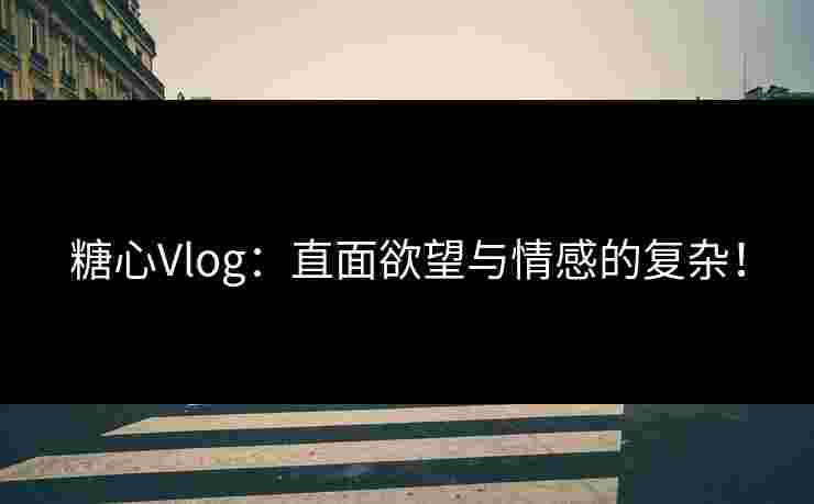 糖心Vlog：直面欲望与情感的复杂！