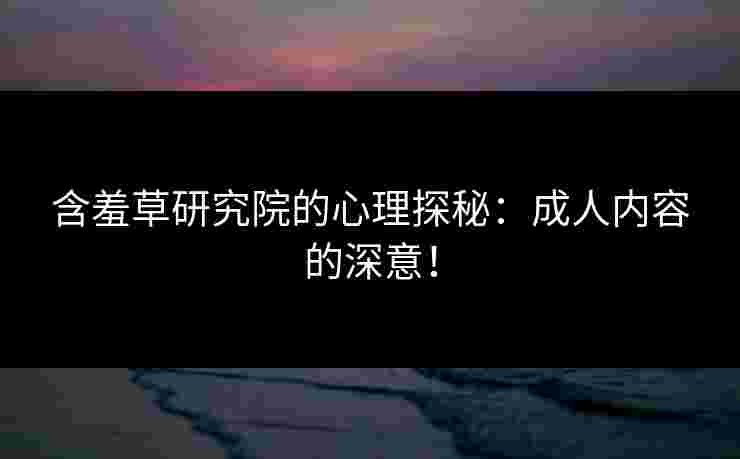 含羞草研究院的心理探秘：成人内容的深意！