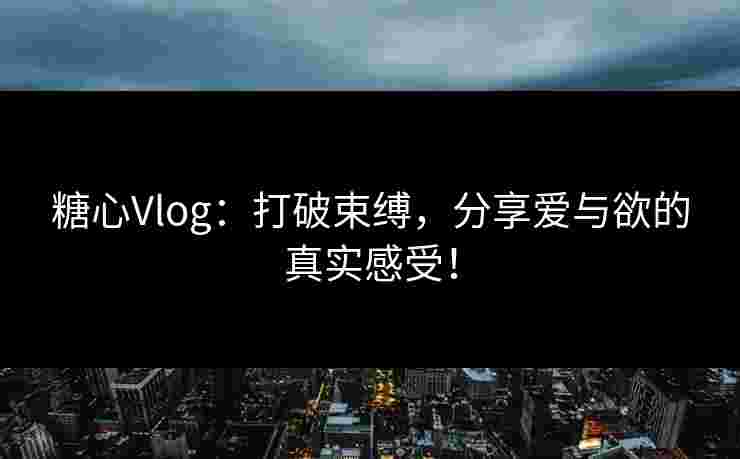 糖心Vlog：打破束缚，分享爱与欲的真实感受！