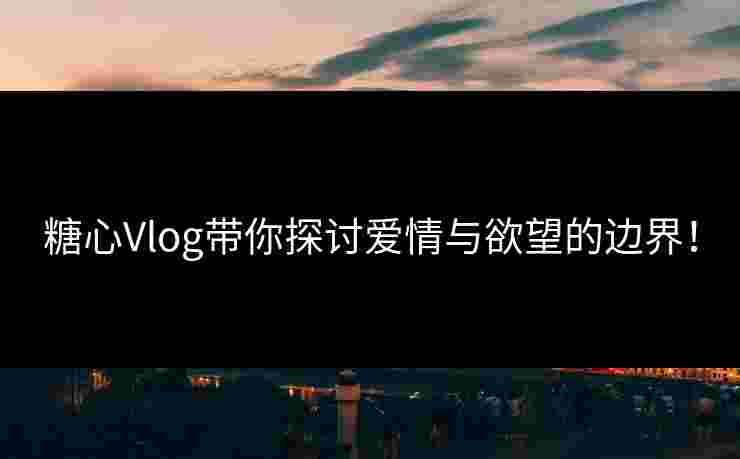 糖心Vlog带你探讨爱情与欲望的边界！