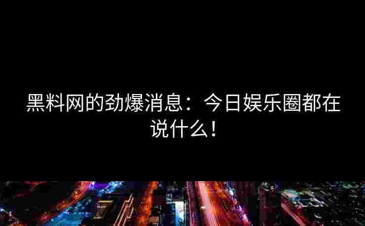 黑料网的劲爆消息：今日娱乐圈都在说什么！