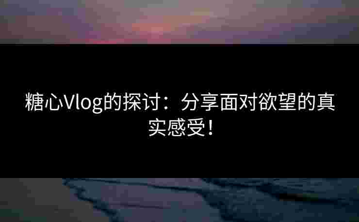 糖心Vlog的探讨：分享面对欲望的真实感受！