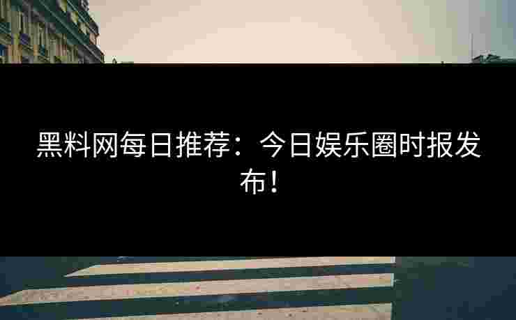 黑料网每日推荐：今日娱乐圈时报发布！