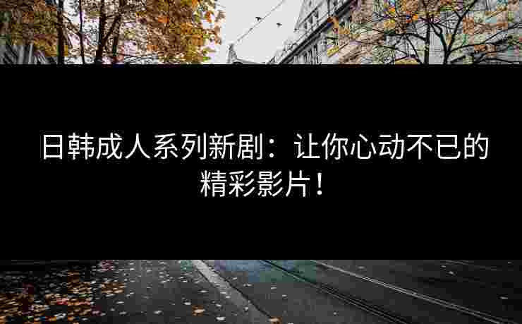 日韩成人系列新剧：让你心动不已的精彩影片！