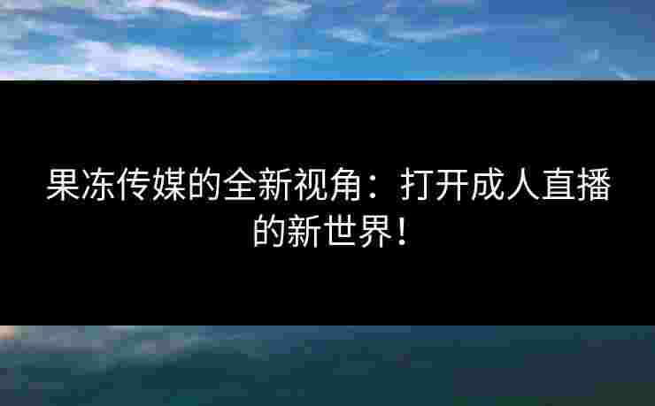 果冻传媒的全新视角：打开成人直播的新世界！