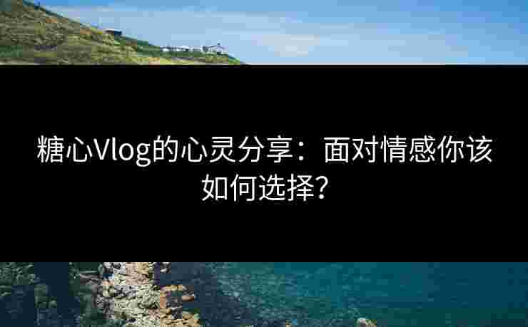 糖心Vlog的心灵分享：面对情感你该如何选择？