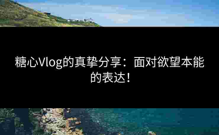 糖心Vlog的真挚分享：面对欲望本能的表达！