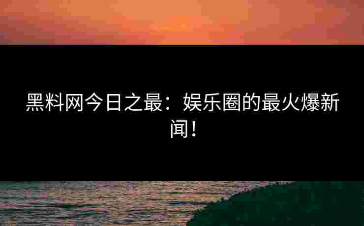 黑料网今日之最：娱乐圈的最火爆新闻！