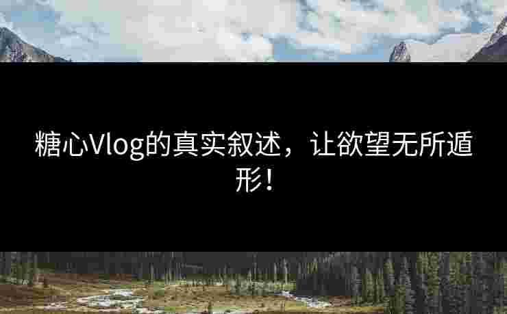 糖心Vlog的真实叙述，让欲望无所遁形！