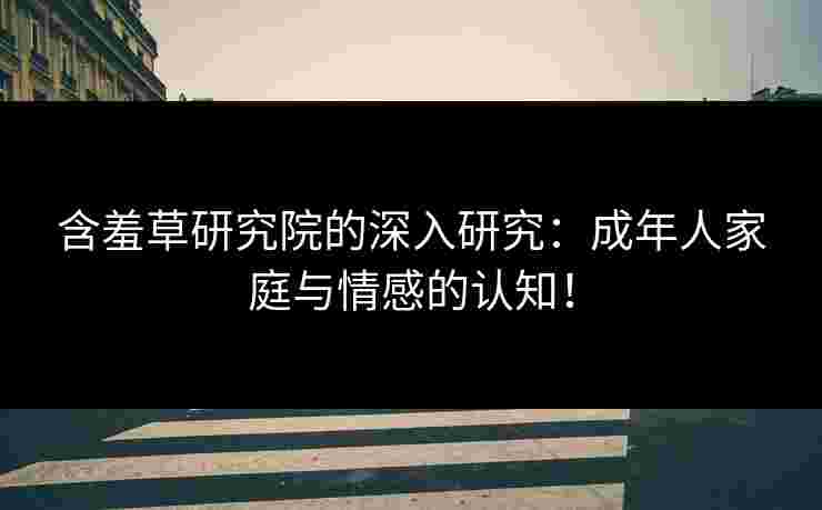 含羞草研究院的深入研究：成年人家庭与情感的认知！