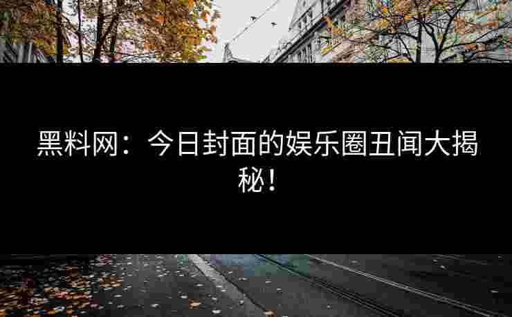 黑料网：今日封面的娱乐圈丑闻大揭秘！