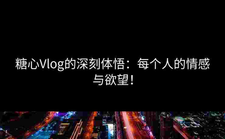 糖心Vlog的深刻体悟：每个人的情感与欲望！