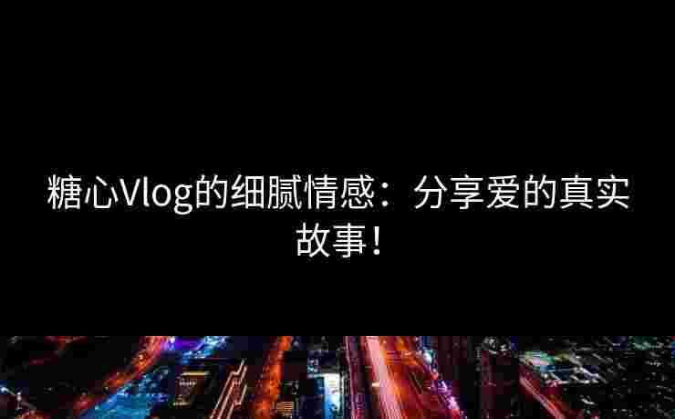 糖心Vlog的细腻情感：分享爱的真实故事！
