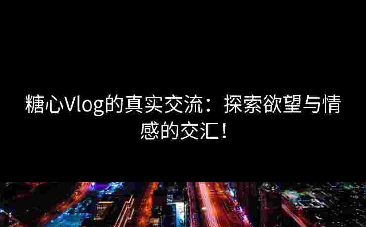 糖心Vlog的真实交流：探索欲望与情感的交汇！