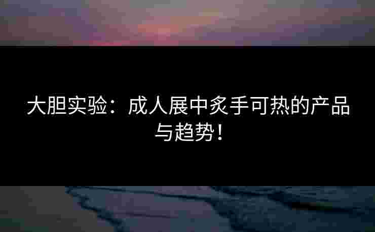 大胆实验：成人展中炙手可热的产品与趋势！