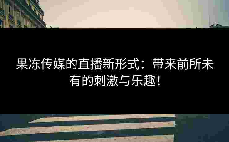 果冻传媒的直播新形式：带来前所未有的刺激与乐趣！