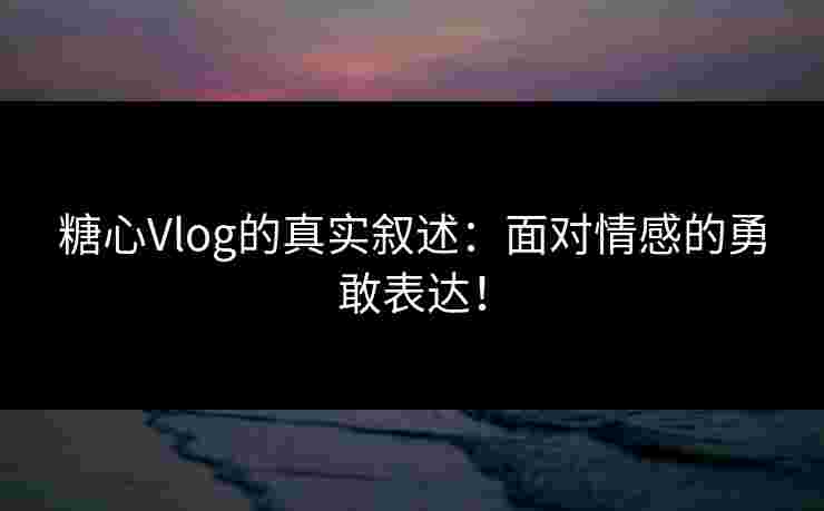 糖心Vlog的真实叙述：面对情感的勇敢表达！