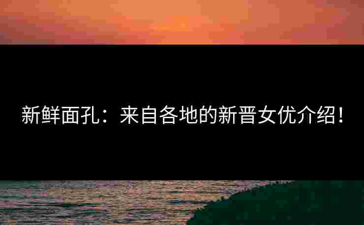 新鲜面孔：来自各地的新晋女优介绍！