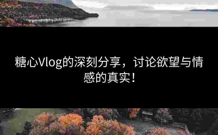 糖心Vlog的深刻分享，讨论欲望与情感的真实！