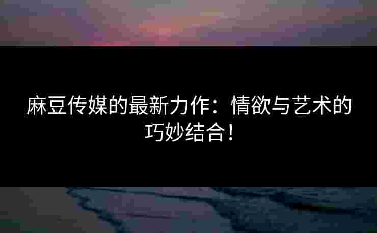 麻豆传媒的最新力作：情欲与艺术的巧妙结合！