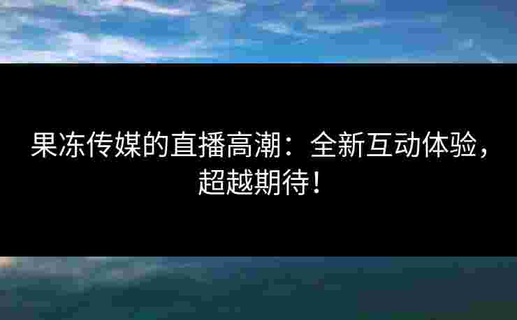 果冻传媒的直播高潮：全新互动体验，超越期待！