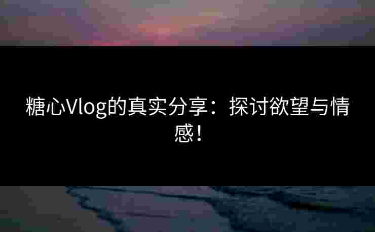 糖心Vlog的真实分享：探讨欲望与情感！