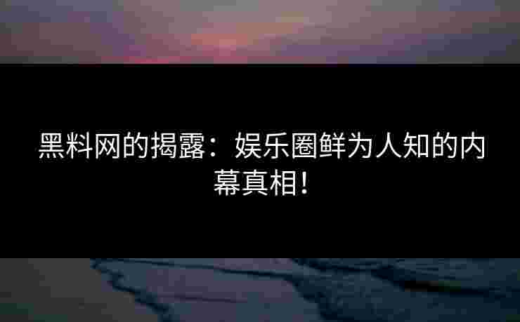 黑料网的揭露：娱乐圈鲜为人知的内幕真相！