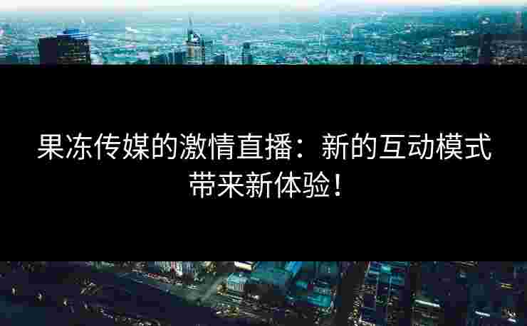 果冻传媒的激情直播：新的互动模式带来新体验！