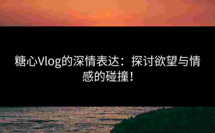 糖心Vlog的深情表达：探讨欲望与情感的碰撞！