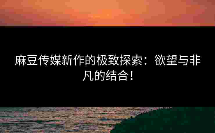 麻豆传媒新作的极致探索：欲望与非凡的结合！