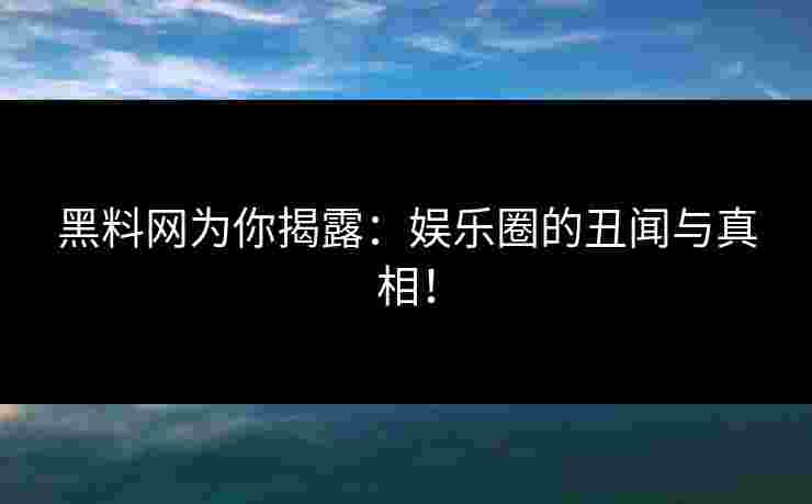 黑料网为你揭露：娱乐圈的丑闻与真相！