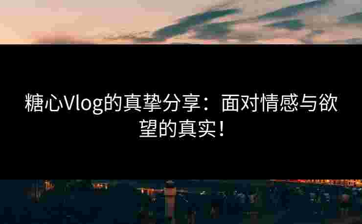 糖心Vlog的真挚分享：面对情感与欲望的真实！