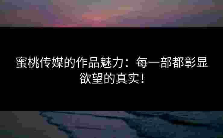 蜜桃传媒的作品魅力：每一部都彰显欲望的真实！