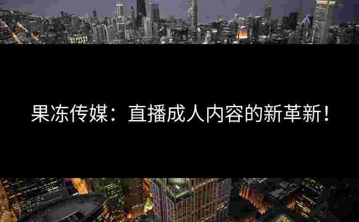 果冻传媒：直播成人内容的新革新！