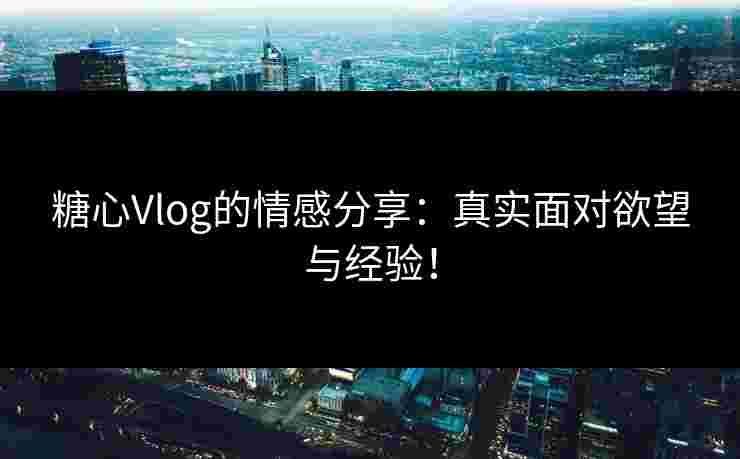 糖心Vlog的情感分享：真实面对欲望与经验！