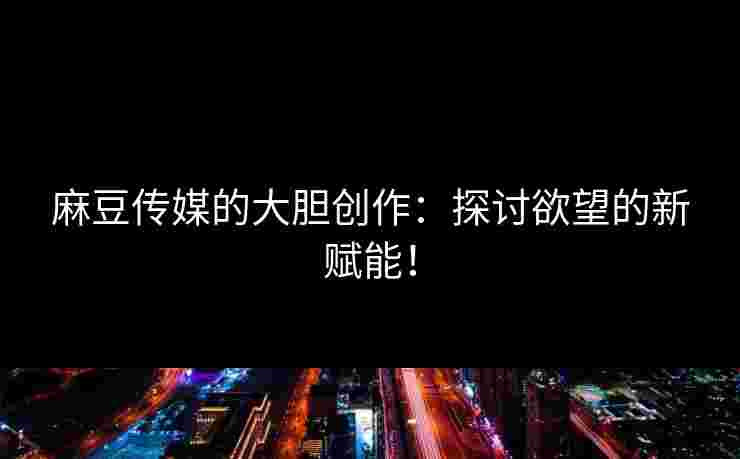 麻豆传媒的大胆创作：探讨欲望的新赋能！