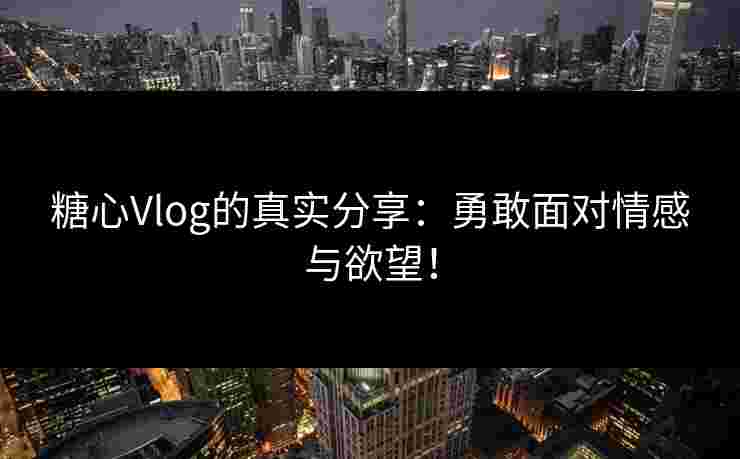 糖心Vlog的真实分享：勇敢面对情感与欲望！