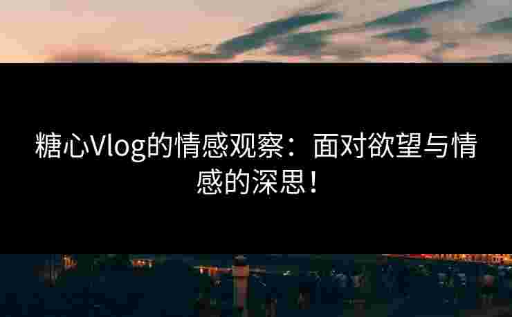 糖心Vlog的情感观察：面对欲望与情感的深思！