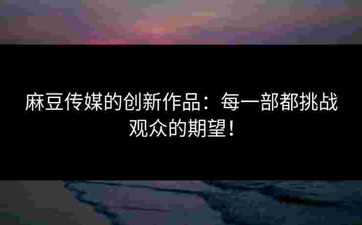 麻豆传媒的创新作品：每一部都挑战观众的期望！