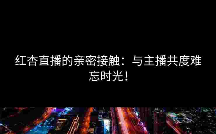 红杏直播的亲密接触：与主播共度难忘时光！