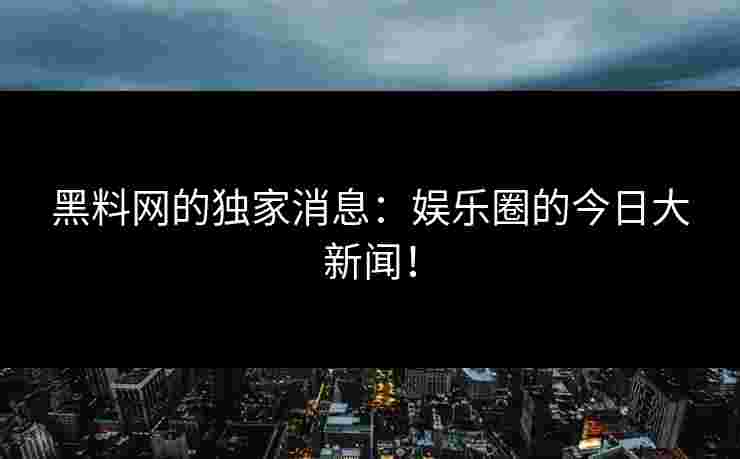 黑料网的独家消息：娱乐圈的今日大新闻！
