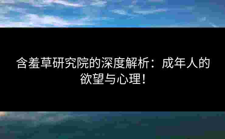 含羞草研究院的深度解析：成年人的欲望与心理！