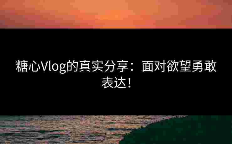 糖心Vlog的真实分享：面对欲望勇敢表达！