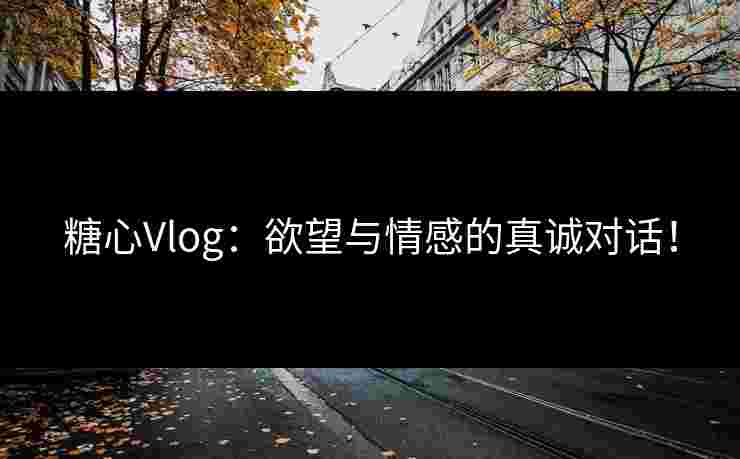 糖心Vlog：欲望与情感的真诚对话！