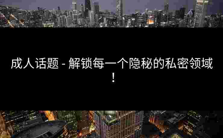 成人话题 - 解锁每一个隐秘的私密领域！